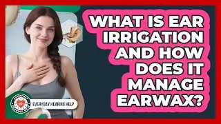 What Is Ear Irrigation And How Does It Manage Earwax? - Everyday Hearing Help