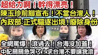 超給力啊！幹得漂亮！陳玉珍前腳宣布！不當台灣人！內政部立刻驅逐出境！廢除身份！全網罵爆！滾過去！台海沒加蓋！中配關關急哭了！求台不要讓我滾！