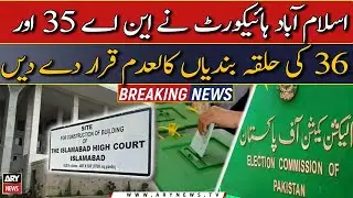 IHC annulled the constituencies of NA 35 and 36 | Breaking News