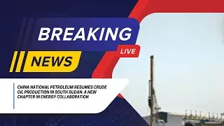 China National Petroleum Resumes Crude Oil Production in South Sudan Chapter in Energy Collaboration
