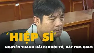 'Hiệp sĩ' Nguyễn Thanh Hải bị khởi tố, tạm giam