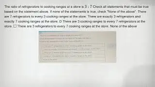 The ratio of refrigerators to cooking ranges at a store is 3:7 Check all statements that must be tru