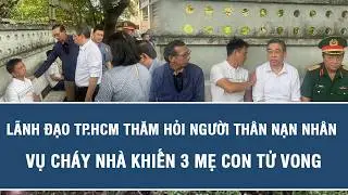 Lãnh đạo TP.HCM thăm hỏi người thân nạn nhân vụ cháy nhà khiến 3 mẹ con tử vong