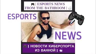 ESPORTS NEWS FROM THE BATHROOM | НОВОСТИ КИБЕРСПОРТА ИЗ ВАННОЙ