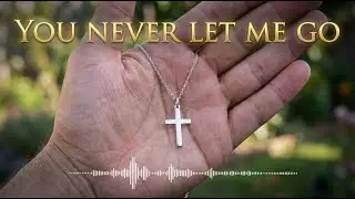You Never Let Me Go &mdash; Powerful Christian Song About God&rsquo;s Love, Faith, Hallelujah and Trust in God