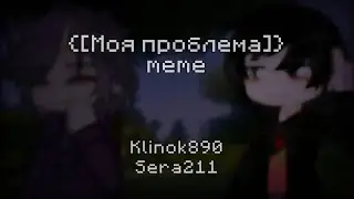 {[Моя проблема]} meme (Klinok890, Sera211)