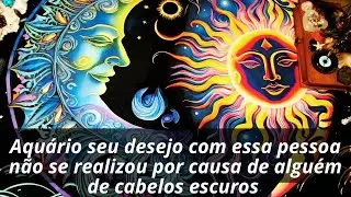 Aquário seu desejo com essa pessoa não se realizou por causa de alguém de cabelos escuros 