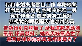 我和未婚夫爬雪山工作 半路打開氧氣變氮氣 他和學妹在一旁笑前仰後合 還是笑笑主意好 無視我的呼救隔天他吩咐隊員 告訴她別鬧脾氣了 道歉就給氧氣 隊員顫抖 她昨天缺氧過世了 還有你學妹把你氧氣都浪費光了