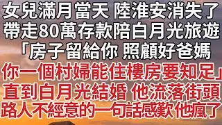【完結】女兒滿月當天 陸淮安消失了，帶走80萬存款陪白月光旅遊，「房子留給你 照顧好爸媽，你一個村婦能住樓房要知足」直到白月光結婚 他流落街頭，路人不經意的一句話感歎 他瘋了#婚姻