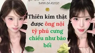 [TRUYỆN AUDIO] THIÊN KIM THẬT ĐƯỢC ÔNG NỘI TỶ PHÚ CƯNG CHIỀU NHƯ BẢO BỐI (FULL) || XANH LÁ AUDIO