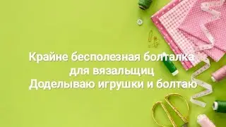 Крайне бесполезная болталка для вязальщиц | Доделываю игрушки и болтаю