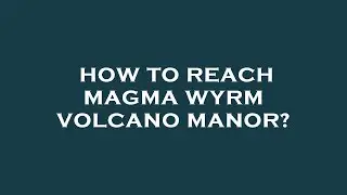 How to reach magma wyrm volcano manor?