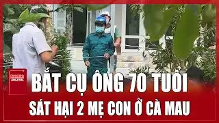 Cà Mau: Bắt khẩn cấp cụ ông 70 tuổi sát hại tàn ác hai mẹ con 'vợ hờ' vì ghen tuông