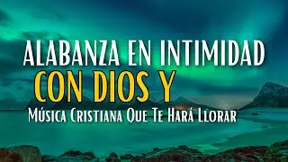 Alabanza En Intimidad Con Dios Y Música Cristiana Que Te Hará Llorar