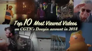 Top 10 most viewed videos on CGTN&rsquo;s Douyin account in 2018