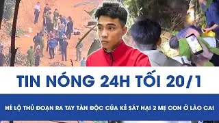 Tối 20/1: Phẫn nộ lời khai của “kẻ thủ ác” sát hại 2 mẹ con ở Lào Cai, hé lộ thủ đoạn ra tay tàn độc