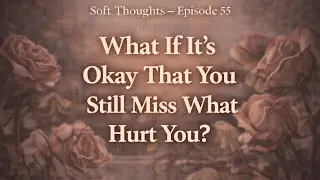 What If It’s Okay That You Still Miss What Hurt You? | Soft Thoughts Episode 55
