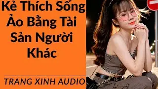Truyện audio | Kẻ Thích Sống Ảo Bằng Tài Sản Người Khác | Trang Xinh Audio