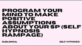 PROGRAM YOUR MIND TO MAKE POSITIVE ASSUMPTIONS ABOUT YOUR SP (SELF HYPNOSIS RAMPAGE)