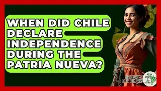 When Did Chile Declare Independence During The Patria Nueva? - History Of Latin Cultures