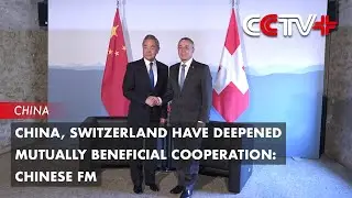 China, Switzerland Have Deepened Mutually Beneficial Cooperation: Chinese FM