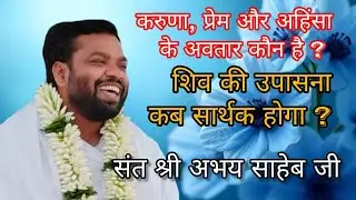 करुणा, प्रेम और अहिंसा के अवतार कौन है ? शिव की उपासना कब सार्थक होगा ? संत श्री अभय साहेब जी