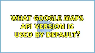 What Google Maps API version is used by default? (2 Solutions!!)