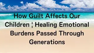 How Guilt Affects Our Children | Healing Emotional Burdens Passed Through Generations