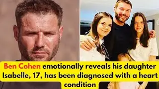 Ben Cohen emotionally reveals his daughter Isabelle, 17, has been diagnosed with a heart condition