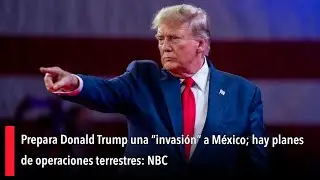 Prepara Donald Trump una &ldquo;invasi&oacute;n&rdquo; a M&eacute;xico; hay planes de operaciones terrestres: NBC