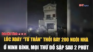 Cơn lốc xoáy “tử thần” thổi bay 200 ngôi nhà ở Ninh Bình, mọi thứ đổ sập sau 2 phút