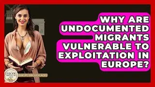 Why Are Undocumented Migrants Vulnerable To Exploitation In Europe? - Europe Through the Ages