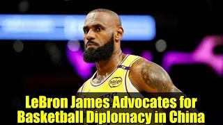 LeBron James Advocates for Basketball Diplomacy in China