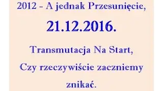 2012 A jednak Przesunięcie, 21 12 2016 Transmutacja Na Start, Czy rzeczywiście zaczniemy znikać.