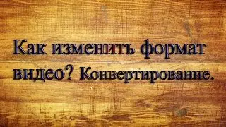 Как изменить формат видео? Конвертирование.