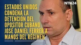 Estados Unidos condena la detención del opositor cubano José Daniel Ferrer a manos del régimen