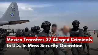 Mexico Transfers 37 Alleged Criminals to U.S. in Mass Security Operation