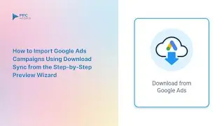 How to Import Google Ads Campaigns Using Download Sync | Step-by-Step Preview Wizard