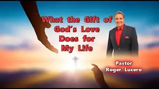 WHAT THE GIFT OF GOD'S LOVE DOES FOR MY LIFE Pastor Roger Lucero