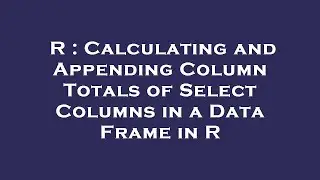 R : Calculating and Appending Column Totals of Select Columns in a Data Frame in R