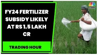 FY24 Fertilizer Subsidy Likely At Rs 1.5 Lakh Crore: Sources | Trading Hour | CNBC-TV18