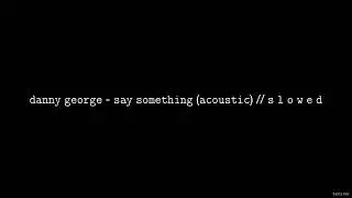 Danny George - Say Something (Acoustic) // S L O W E D