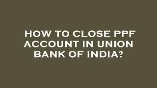 How to close ppf account in union bank of india?