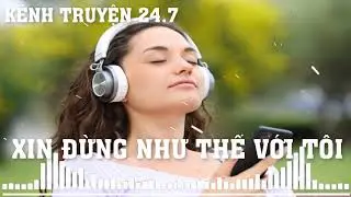 KÊNH TRUYỆN 24.7| XIN ĐỪNG NHƯ THẾ VỚI TÔI