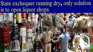 STATE EXCHEQUER RUNNING DRY, ONLY SOLUTION IS TO OPEN LIQUOR SHOPS