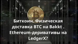 Биткоин. Физическая доставка BTC на Bakkt . Ethereum-деривативы на LedgerX?