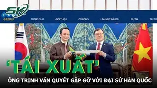 Ông Trịnh Văn Quyết ‘tái xuất’, có buổi gặp gỡ với Đại sứ Hàn Quốc tại Việt Nam | SKĐS