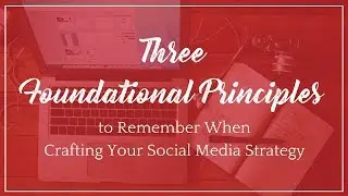 3 Foundational Principles to Remember When Crafting Your Social Media Marketing