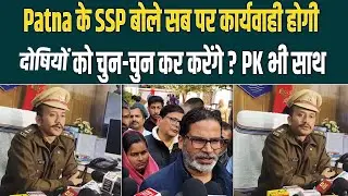 Patna के SSP बोले सब पर कार्यवाही होगी, दोषियों का चुन-चुन कर करेंगे ? PK भी साथ