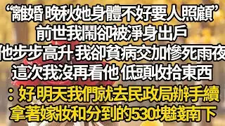 【完結】“離婚 晚秋她身體不好要人照顧”，前世我鬧卻被淨身出戶，他步步高升 我卻貧病交加慘死雨夜，這次我沒再看他 低頭收拾東西：好 明天我們就去民政局辦手續，拿著嫁妝和分到的530塊錢南下